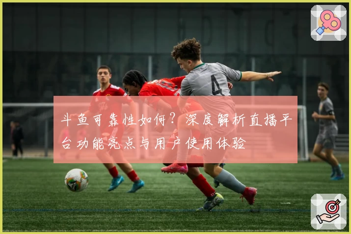 斗鱼可靠性如何?深度解析直播平台功能亮点与用户使用体验