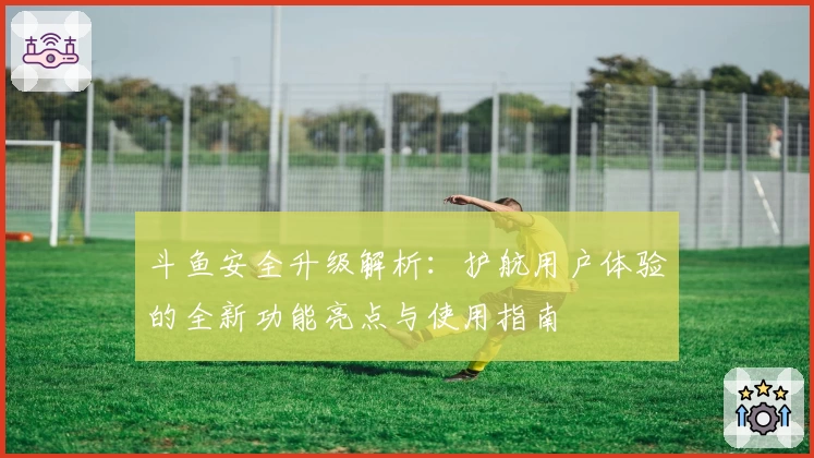 斗鱼安全升级解析：护航用户体验的全新功能亮点与使用指南