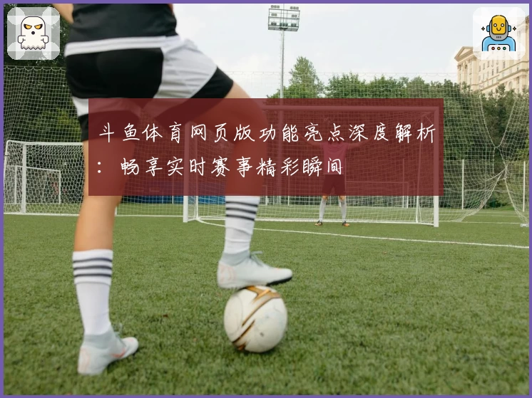 斗鱼体育网页版功能亮点深度解析:畅享实时赛事精彩瞬间
