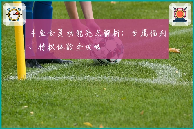 斗鱼会员功能亮点解析：专属福利、特权体验全攻略