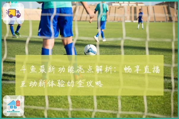 斗鱼最新功能亮点解析：畅享直播互动新体验的全攻略