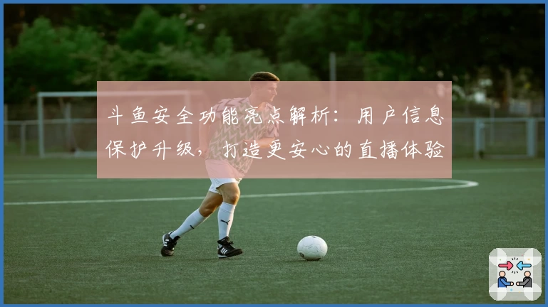 斗鱼安全功能亮点解析：用户信息保护升级，打造更安心的直播体验