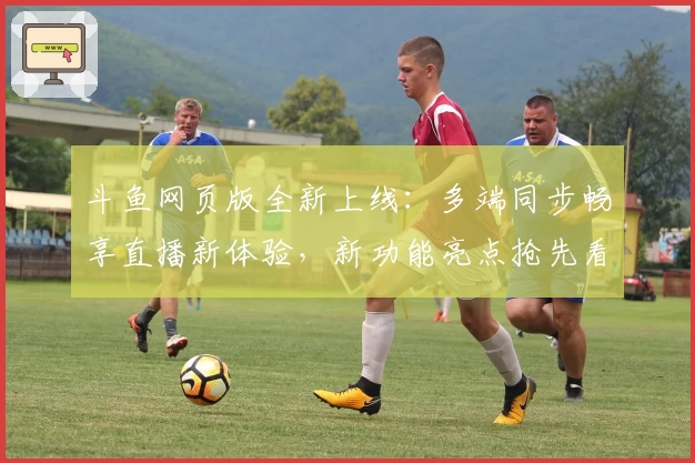 斗鱼网页版全新上线:多端同步畅享直播新体验,新功能亮点抢先看